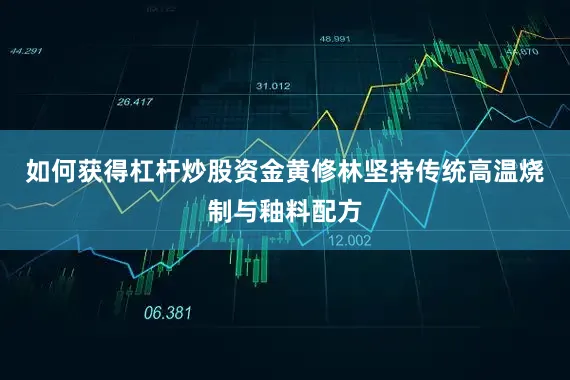 如何获得杠杆炒股资金黄修林坚持传统高温烧制与釉料配方