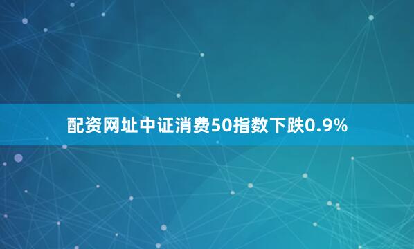 配资网址中证消费50指数下跌0.9%