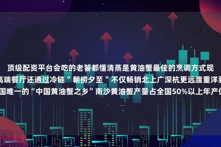 顶级配资平台会吃的老饕都懂清蒸是黄油蟹最佳的烹调方式现在＂网红蟹＂不仅霸占广深高端餐厅还通过冷链＂朝捞夕至＂不仅畅销北上广深杭更远渡重洋到迪拜、马来西亚作为全国唯一的“中国黄油蟹之乡”南沙黄油蟹产量占全国50%以上年产值超2亿元并进驻国家地理标志农产品展示体验馆南沙青蟹畅销海内外成为“现象级”产品来源：广东共青团综合整理自大湾区之声、南方+等编辑：bubble封面图源：小红书@南沙陈小姐💕💕发布于