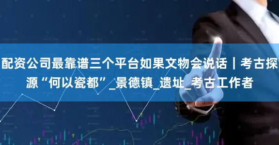 配资公司最靠谱三个平台如果文物会说话｜考古探源“何以瓷都”_景德镇_遗址_考古工作者