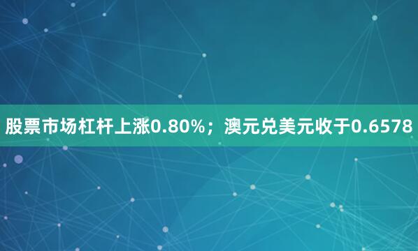 股票市场杠杆上涨0.80%；澳元兑美元收于0.6578