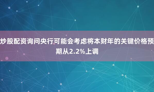 炒股配资询问央行可能会考虑将本财年的关键价格预期从2.2%上调