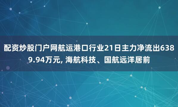 配资炒股门户网航运港口行业21日主力净流出6389.94万元, 海航科技、国航远洋居前