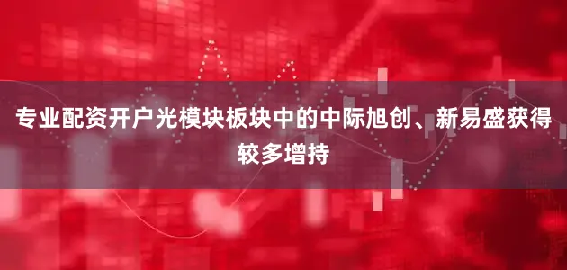 专业配资开户光模块板块中的中际旭创、新易盛获得较多增持